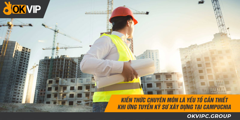 Kiến thức chuyên môn là yếu tố cần thiết khi ứng tuyển kỹ sư làm việc xây dựng tại Campuchia.